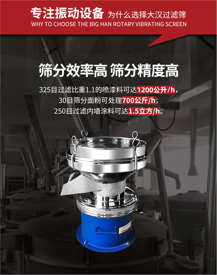 大漢過(guò)濾篩篩分效率高,精度高;325目過(guò)濾比重1:1的噴油漆可達(dá)1200公升/時(shí);30目篩粉面粉可處理700公斤/時(shí);250目過(guò)濾內(nèi)墻涂料可達(dá)1.5立方/h;過(guò)濾篩廠家直銷價(jià)格便宜。過(guò)濾篩適用物料：粘液粉末都可以使用具體產(chǎn)品如下：奶制品，油漆，泥漿，淀粉，果汁等。